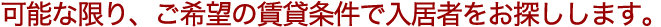 可能な限り、ご希望の賃貸条件で入居者をお探しします。