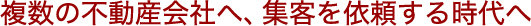 複数の不動産会社へ、集客を依頼する時代へ